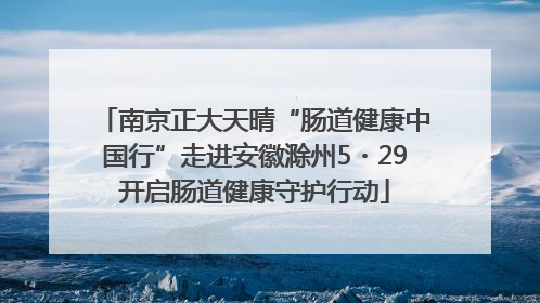 南京正大天晴“肠道健康中国行”走进安徽滁州5・29开启肠道健康守护行动