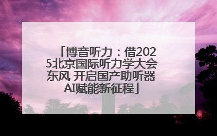 博音听力：借2025北京国际听力学大会东风 开启国产助听器AI赋能新征程