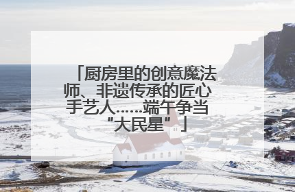 厨房里的创意魔法师、非遗传承的匠心手艺人……端午争当“大民星”