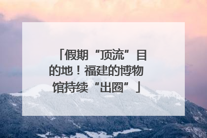 假期“顶流”目的地！福建的博物馆持续“出圈”