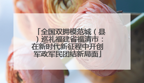 全国双拥模范城（县）巡礼福建省福清市：在新时代新征程中开创军政军民团结新局面