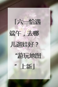 六一恰遇端午，去哪儿遛娃好？“游玩地图”上新
