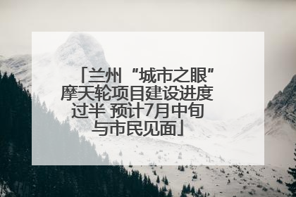 兰州“城市之眼”摩天轮项目建设进度过半 预计7月中旬与市民见面