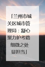 兰州市城关区城市管理局：凝心聚力护考路 细微之处显担当