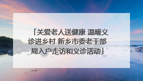 关爱老人送健康 温暖义诊进乡村 新乡市委老干部局入户走访和义诊活动