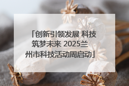 创新引领发展 科技筑梦未来 2025兰州市科技活动周启动