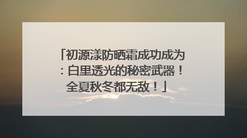 初源漾防晒霜成功成为：白里透光的秘密武器！全夏秋冬都无敌！