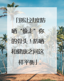 别让过度防晒“偷走”你的骨头！防晒和健康之间这样平衡