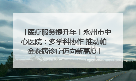 医疗服务提升年丨永州市中心医院：多学科协作 推动帕金森病诊疗迈向新高度