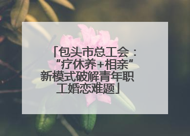 包头市总工会：“疗休养+相亲”新模式破解青年职工婚恋难题