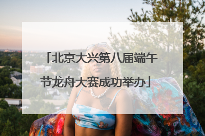 北京大兴第八届端午节龙舟大赛成功举办