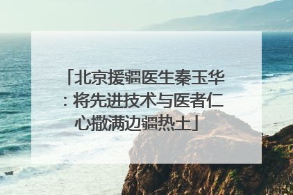 北京援疆医生秦玉华：将先进技术与医者仁心撒满边疆热土