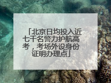 北京日均投入近七千名警力护航高考，考场外设身份证明办理点