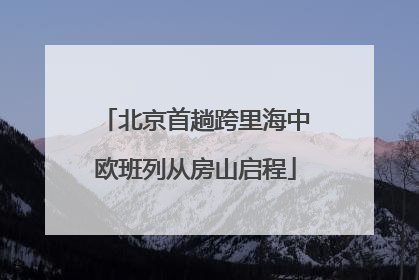 北京首趟跨里海中欧班列从房山启程