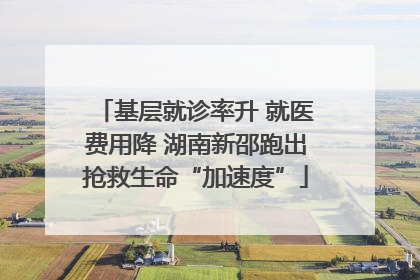 基层就诊率升 就医费用降 湖南新邵跑出抢救生命“加速度”