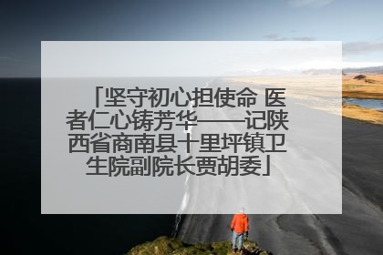 坚守初心担使命 医者仁心铸芳华——记陕西省商南县十里坪镇卫生院副院长贾胡委