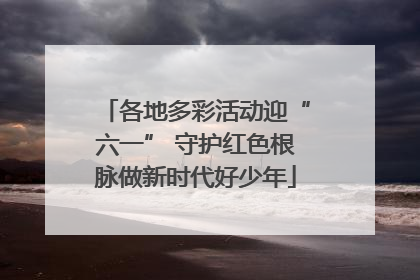 各地多彩活动迎“六一” 守护红色根脉做新时代好少年