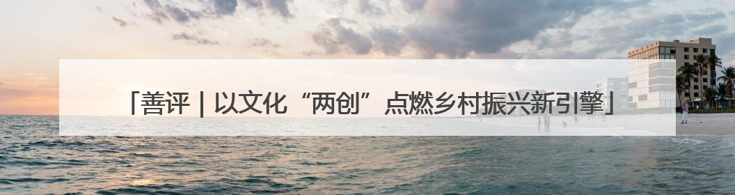 善评｜以文化“两创”点燃乡村振兴新引擎