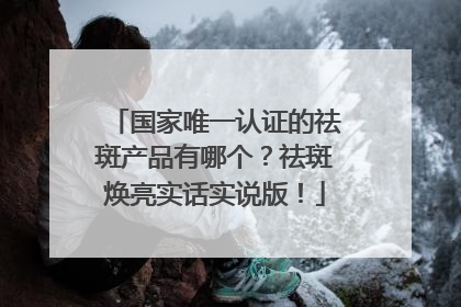 国家唯一认证的祛斑产品有哪个？祛斑焕亮实话实说版！