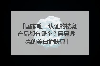 国家唯一认证的祛斑产品都有哪个？层层透亮的美白护肤品