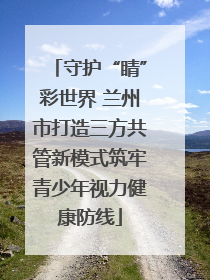 守护“睛”彩世界 兰州市打造三方共管新模式筑牢青少年视力健康防线