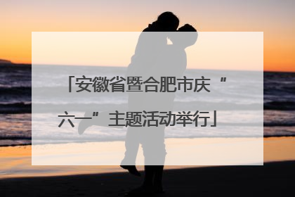 安徽省暨合肥市庆“六一”主题活动举行