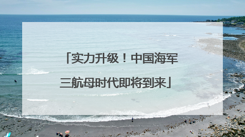 实力升级！中国海军三航母时代即将到来