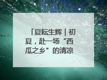 夏耘生辉｜初夏，赴一场“西瓜之乡”的清凉邀约吧！
