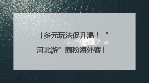 多元玩法促升温！“河北游”圈粉海外客