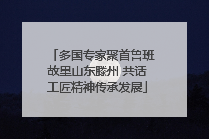 多国专家聚首鲁班故里山东滕州 共话工匠精神传承发展