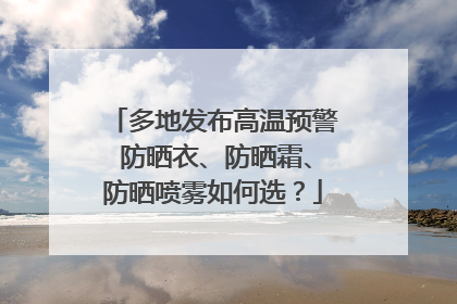 多地发布高温预警 防晒衣、防晒霜、防晒喷雾如何选？