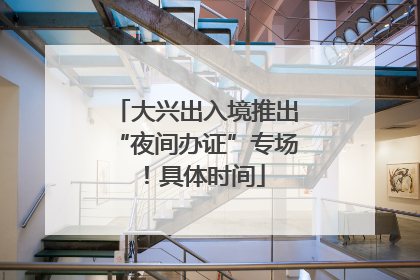 大兴出入境推出“夜间办证”专场！具体时间