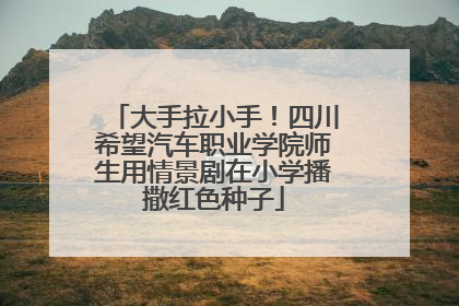 大手拉小手！四川希望汽车职业学院师生用情景剧在小学播撒红色种子