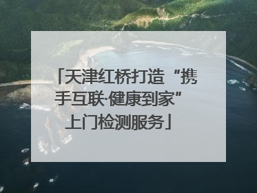 天津红桥打造“携手互联·健康到家”上门检测服务