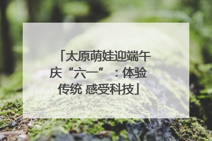 太原萌娃迎端午庆“六一”：体验传统 感受科技
