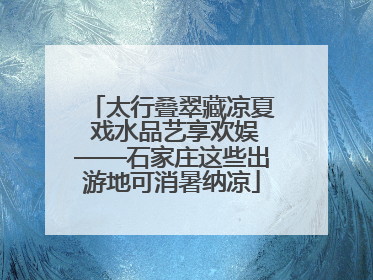 太行叠翠藏凉夏 戏水品艺享欢娱——石家庄这些出游地可消暑纳凉