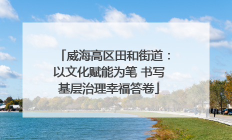 威海高区田和街道：以文化赋能为笔 书写基层治理幸福答卷