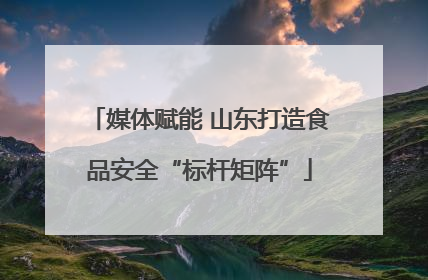 媒体赋能 山东打造食品安全“标杆矩阵”