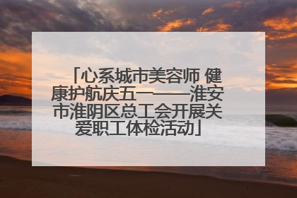 心系城市美容师 健康护航庆五一——淮安市淮阴区总工会开展关爱职工体检活动