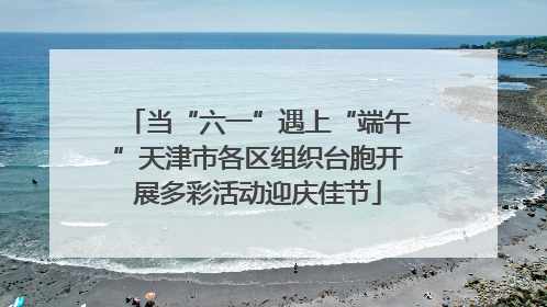 当“六一”遇上“端午”天津市各区组织台胞开展多彩活动迎庆佳节