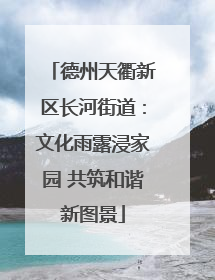 德州天衢新区长河街道：文化雨露浸家园 共筑和谐新图景