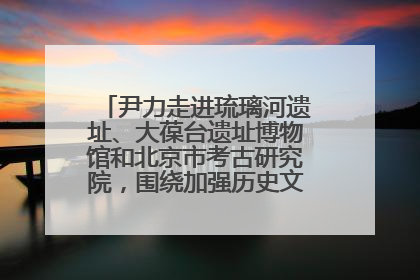 尹力走进琉璃河遗址、大葆台遗址博物馆和北京市考古研究院，围绕加强历史文化名城保护调研