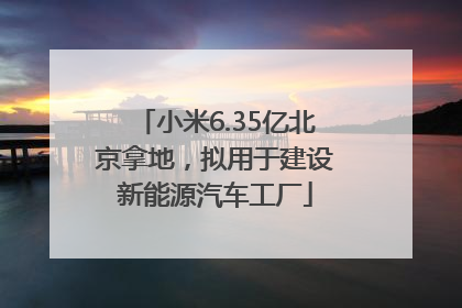 小米6.35亿北京拿地，拟用于建设新能源汽车工厂