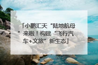 小鹏汇天“陆地航母”来啦！构建“飞行汽车+文旅”新生态