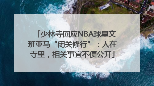 少林寺回应NBA球星文班亚马“闭关修行”：人在寺里，相关事宜不便公开