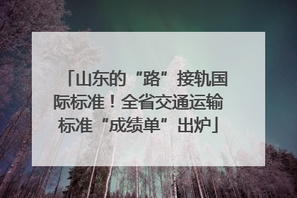 山东的“路”接轨国际标准！全省交通运输标准“成绩单”出炉
