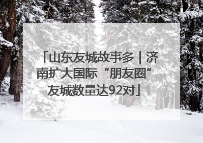 山东友城故事多｜济南扩大国际“朋友圈”友城数量达92对