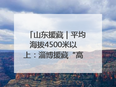 山东援藏｜平均海拔4500米以上：淄博援藏“高”在哪里？