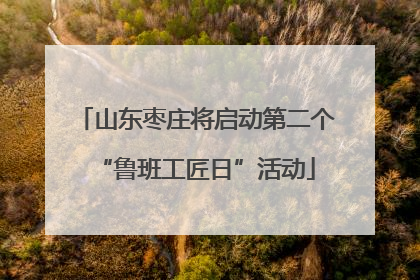 山东枣庄将启动第二个“鲁班工匠日”活动