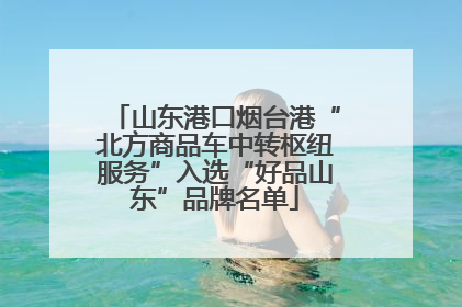 山东港口烟台港“北方商品车中转枢纽服务”入选“好品山东”品牌名单